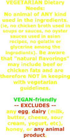 VEGETARIAN Dietary Needs: No animal of ANY kind used in the ingredients. (ie, no chicken broth used in soups or sauces, no oyster sauces used in asian recipes, no gelatin or glycerine among the ingredients). Be aware that "natural flavorings" may include beef or chicken fats and are therefore NOT in keeping with vegetarian guidelines.
VEGAN-friendly 
-- EXCLUDES -- 
any egg, dairy (milk, butter, cheese, sour cream, yogurt, etc), honey, or any animal product.