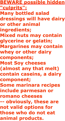 BEWARE possible hidden "culprits":
Many bottled salad dressings will have dairy or other animal ingredients;
Mixed nuts may contain glycerine or gelatin;
Margarines may contain whey or other dairy components;
Most Soy cheeses (almost any that melt) contain caseins, a dairy component;
Some marinara recipes include parmesan or romano cheeses -- obviously, these are not valid options for those who do not eat animal products.